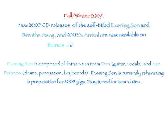 
Fall/Winter 2007: 
New 2007 CD releases  of the self-titled Evening Son and 
Breathe Away, and 2002’s Arrival are now available on 
Itunes and www.digstation.com

Evening Son is comprised of father-son team Den (guitar, vocals) and Ivan Polanco (drums, percussion, keyboards). Evening Son is currently rehearsing in preparation for 2008 gigs. Stay tuned for tour dates.


